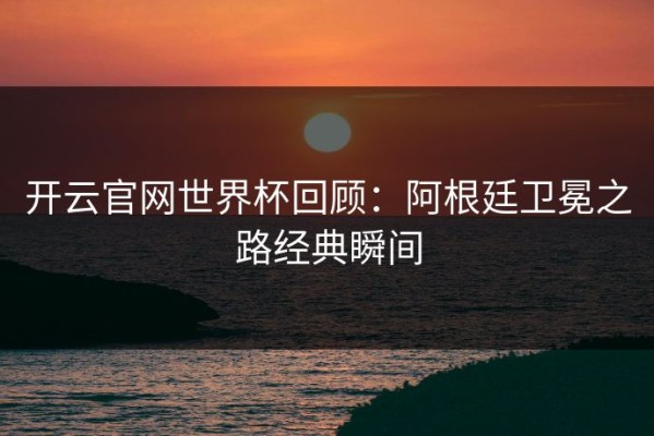 开云官网世界杯回顾：阿根廷卫冕之路经典瞬间