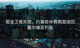 掘金卫冕失败，约基奇休赛期直接回塞尔维亚钓鱼