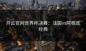 开云官网世界杯决赛：法国vs阿根廷经典