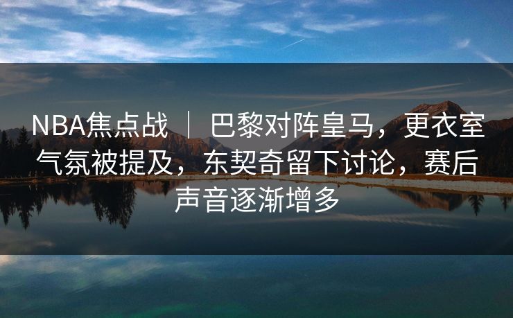 NBA焦点战 ｜ 巴黎对阵皇马，更衣室气氛被提及，东契奇留下讨论，赛后声音逐渐增多