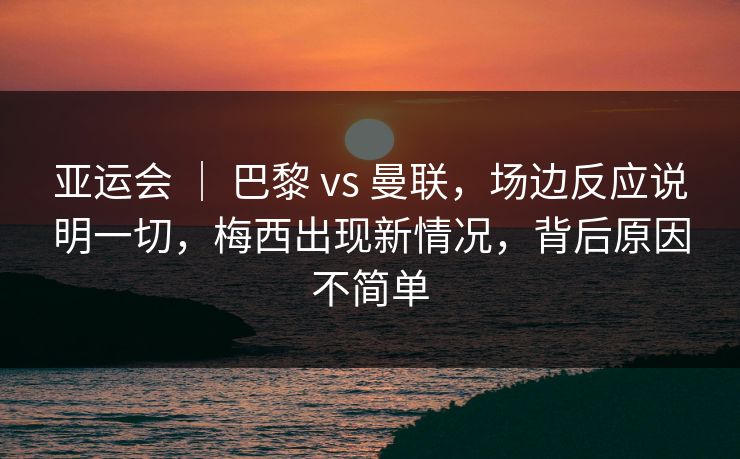亚运会 ｜ 巴黎 vs 曼联，场边反应说明一切，梅西出现新情况，背后原因不简单