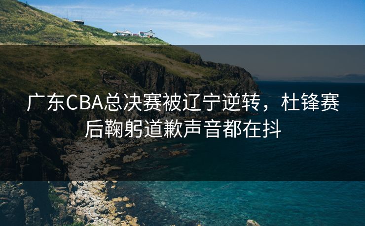 广东CBA总决赛被辽宁逆转，杜锋赛后鞠躬道歉声音都在抖