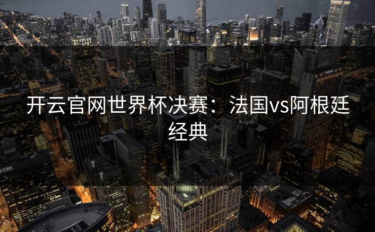 开云官网世界杯决赛：法国vs阿根廷经典