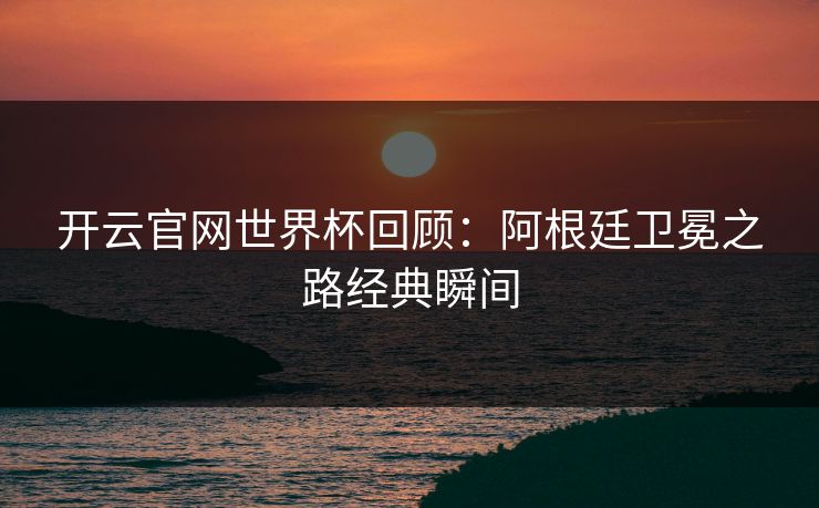开云官网世界杯回顾：阿根廷卫冕之路经典瞬间